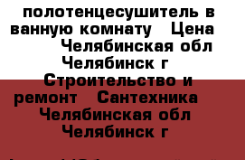 полотенцесушитель в ванную комнату › Цена ­ 3 600 - Челябинская обл., Челябинск г. Строительство и ремонт » Сантехника   . Челябинская обл.,Челябинск г.